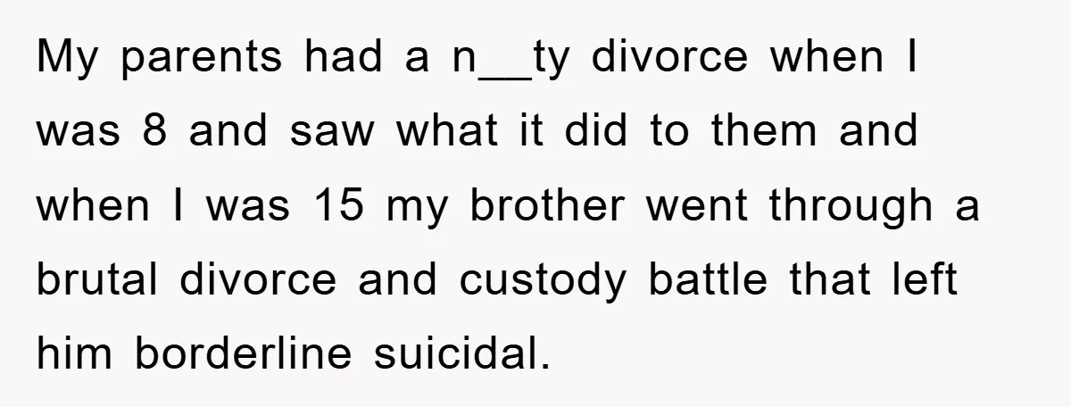 My parents had a n__ty divorce when I was 8 and saw what it did to them and when I was 15 my brother went through a brutal divorce and...
