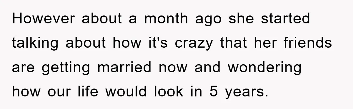 However about a month ago she started talking about how it's crazy that her friends are getting married now and wondering how our life would look in 5 years.