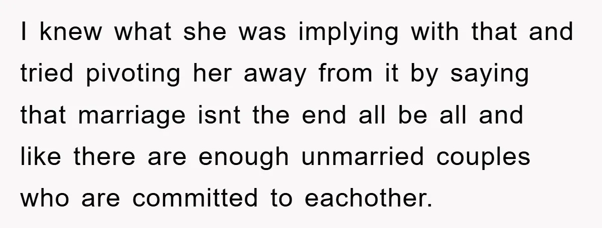 I knew what she was implying with that and tried pivoting her away from it by saying that marriage isnt the end all be all and like there are enough...