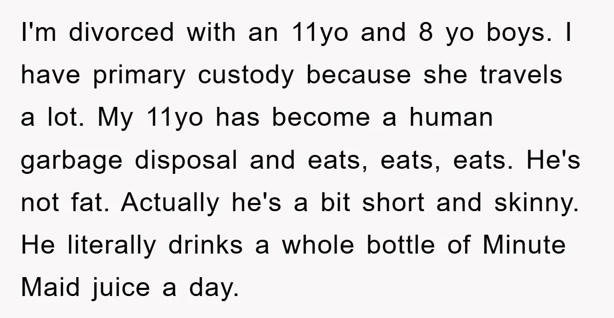 I'm divorced with an 11yo and 8 yo boys. I have primary custody because she travels a lot. My 11yo has become a human garbage disposal and eats, eats, eats....