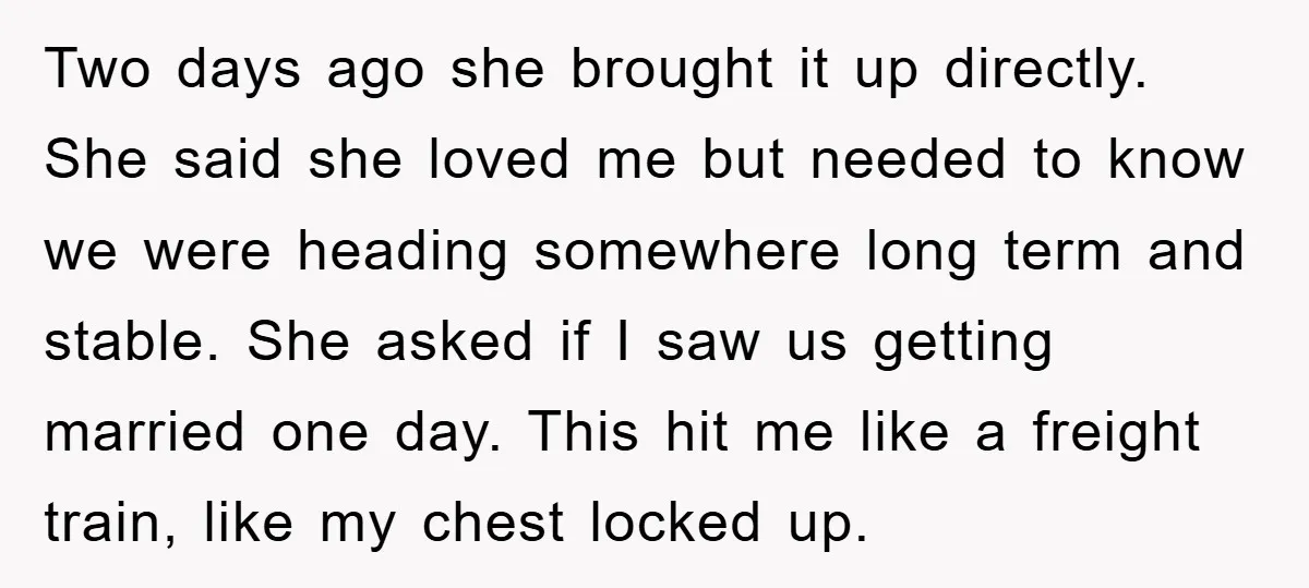 Two days ago she brought it up directly. She said she loved me but needed to know we were heading somewhere long term and stable. She asked if I saw...
