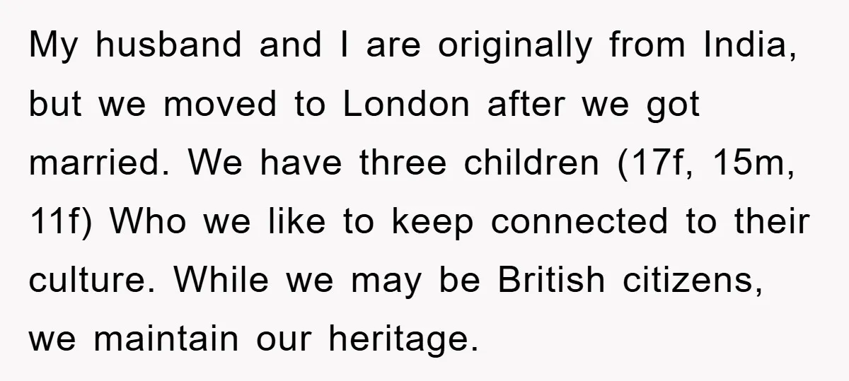 My husband and I are originally from India, but we moved to London after we got married. We have three children (17f, 15m, 11f) Who we like to keep connected...