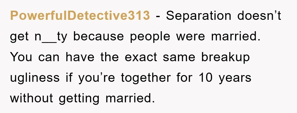 PowerfulDetective313 − Separation doesn’t get n__ty because people were married. You can have the exact same breakup ugliness if you’re together for 10 years without getting married.