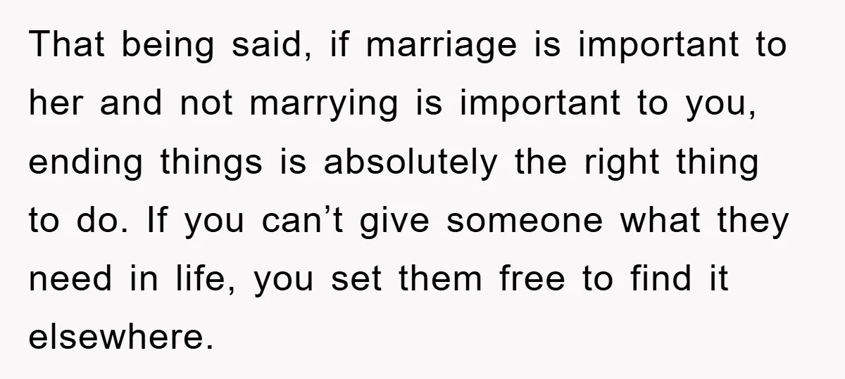 That being said, if marriage is important to her and not marrying is important to you, ending things is absolutely the right thing to do. If you can’t give someone...