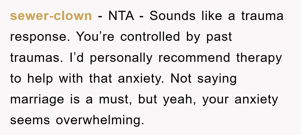 sewer-clown − NTA - Sounds like a trauma response. You’re controlled by past traumas. I’d personally recommend therapy to help with that anxiety. Not saying marriage is a must, but...