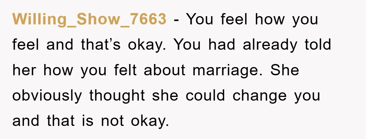 Willing_Show_7663 − You feel how you feel and that’s okay. You had already told her how you felt about marriage. She obviously thought she could change you and that is...