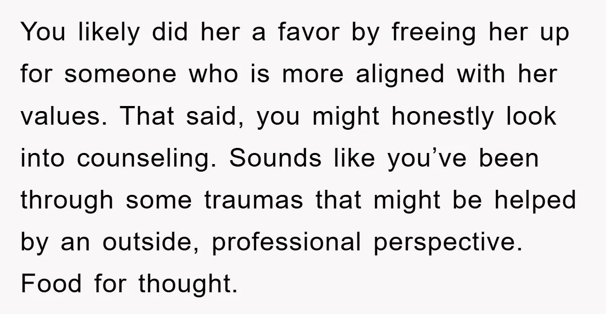 You likely did her a favor by freeing her up for someone who is more aligned with her values. That said, you might honestly look into counseling. Sounds like you’ve...