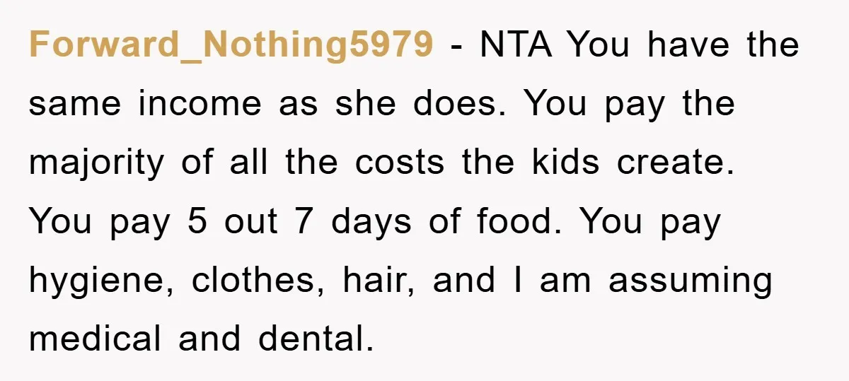 Forward_Nothing5979 − NTA You have the same income as she does. You pay the majority of all the costs the kids create. You pay 5 out 7 days of food....