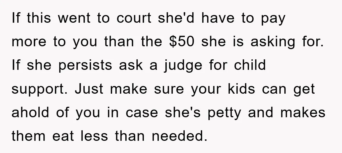 If this went to court she'd have to pay more to you than the $50 she is asking for. If she persists ask a judge for child support. Just make...
