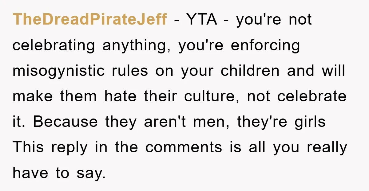 TheDreadPirateJeff − YTA - you're not celebrating anything, you're enforcing misogynistic rules on your children and will make them hate their culture, not celebrate it. Because they aren't men, they're...