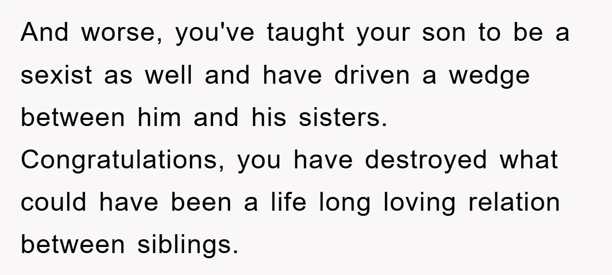 And worse, you've taught your son to be a sexist as well and have driven a wedge between him and his sisters. Congratulations, you have destroyed what could have been...