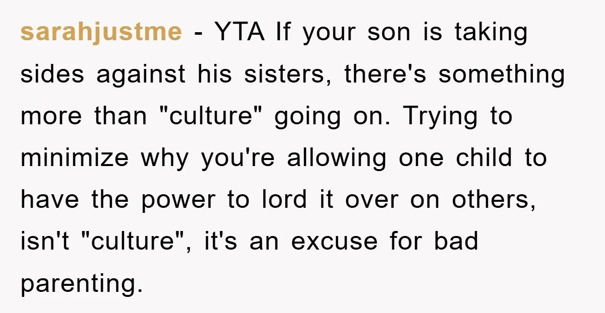 sarahjustme − YTA If your son is taking sides against his sisters, there's something more than "culture" going on. Trying to minimize why you're allowing one child to have the...