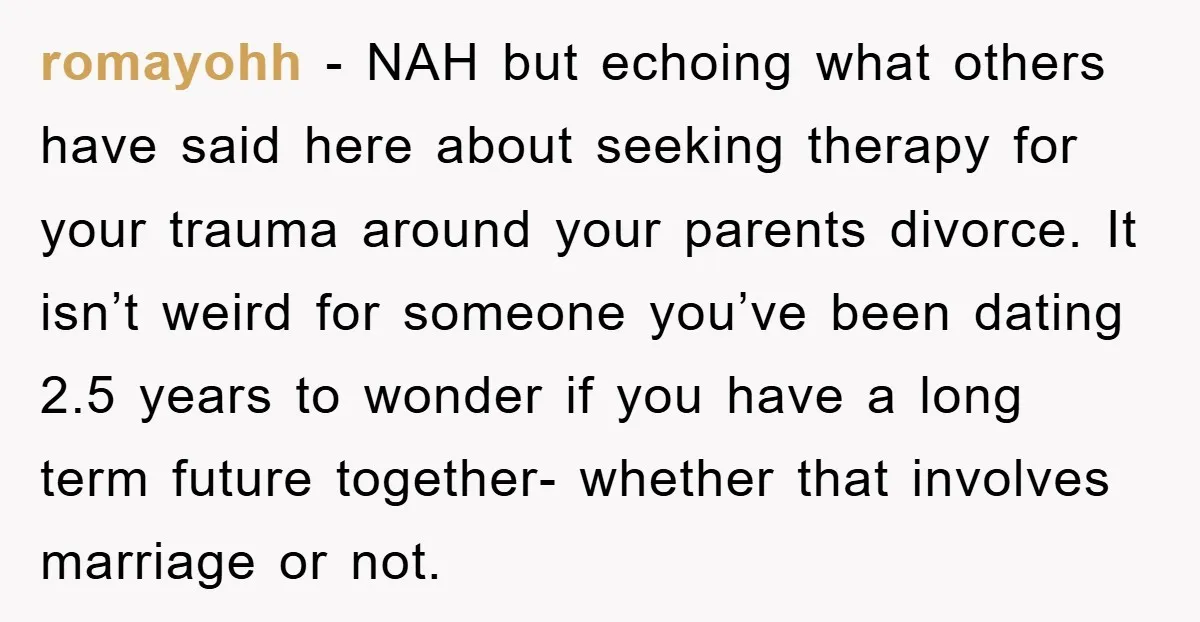 romayohh − NAH but echoing what others have said here about seeking therapy for your trauma around your parents divorce. It isn’t weird for someone you’ve been dating 2.5 years...