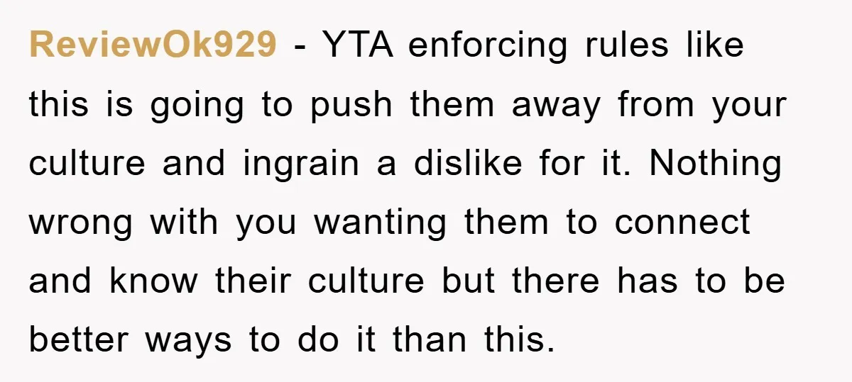 ReviewOk929 − YTA enforcing rules like this is going to push them away from your culture and ingrain a dislike for it. Nothing wrong with you wanting them to connect...