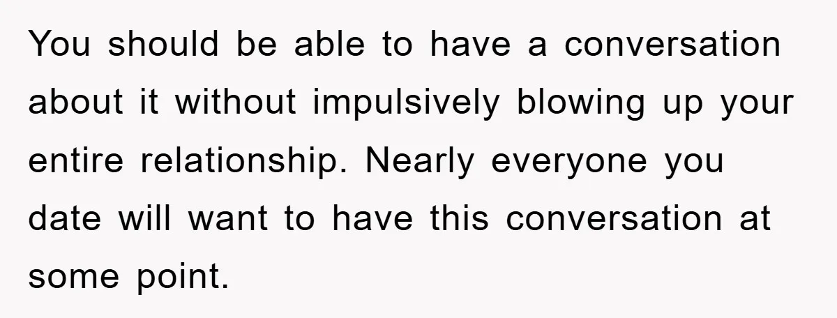 You should be able to have a conversation about it without impulsively blowing up your entire relationship. Nearly everyone you date will want to have this conversation at some point.