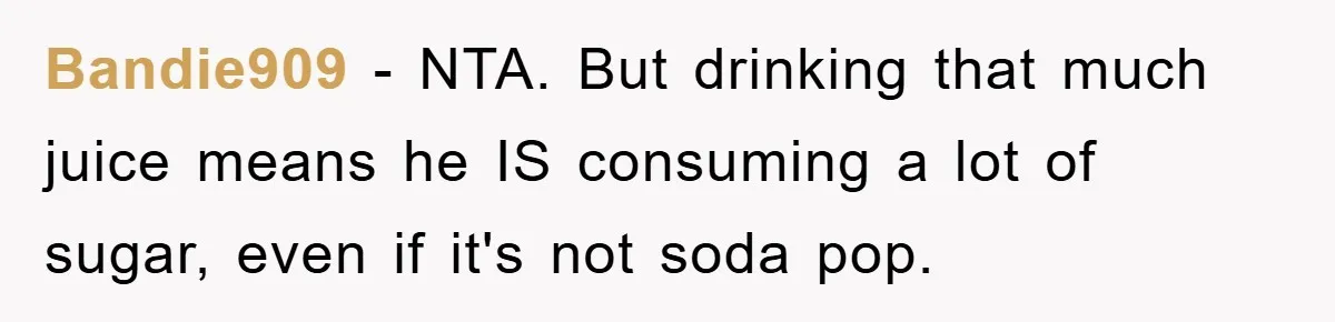 Bandie909 − NTA. But drinking that much juice means he IS consuming a lot of sugar, even if it's not soda pop.