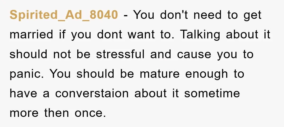 Spirited_Ad_8040 − You don't need to get married if you dont want to. Talking about it should not be stressful and cause you to panic. You should be mature enough...