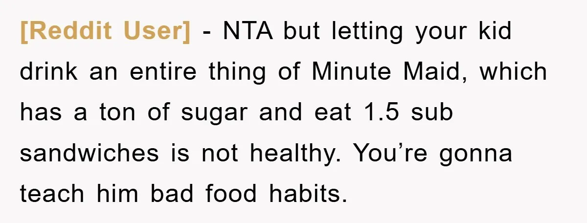 [Reddit User] − NTA but letting your kid drink an entire thing of Minute Maid, which has a ton of sugar and eat 1.5 sub sandwiches is not healthy. You’re...