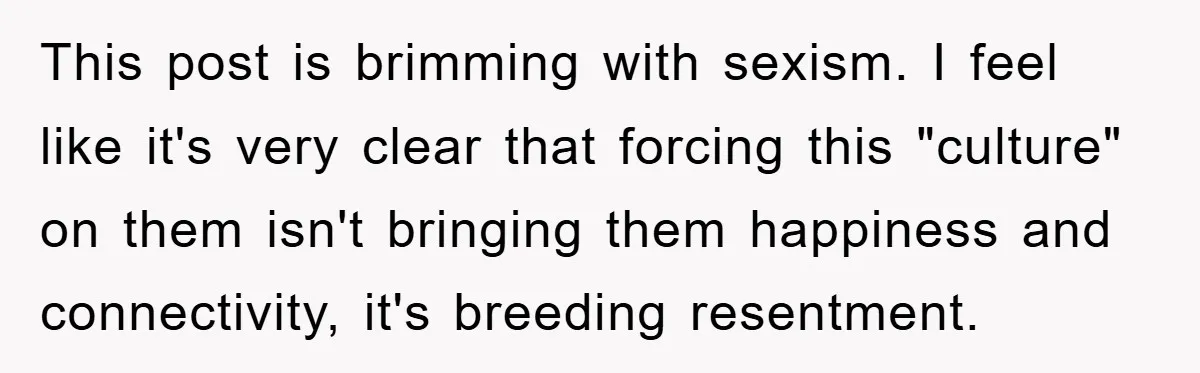This post is brimming with sexism. I feel like it's very clear that forcing this "culture" on them isn't bringing them happiness and connectivity, it's breeding resentment.
