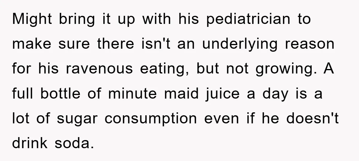 Might bring it up with his pediatrician to make sure there isn't an underlying reason for his ravenous eating, but not growing. A full bottle of minute maid juice a...