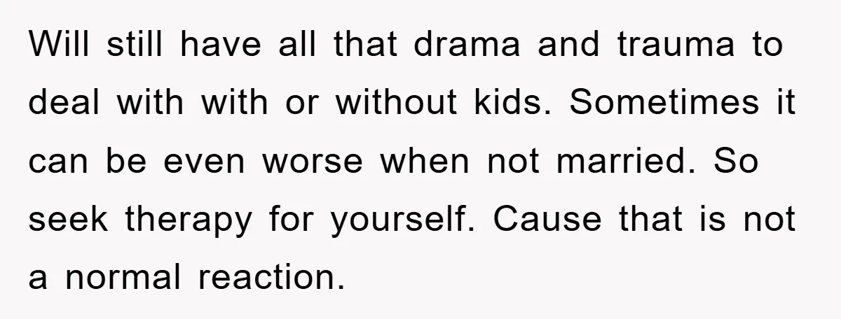 Will still have all that drama and trauma to deal with with or without kids. Sometimes it can be even worse when not married. So seek therapy for yourself. Cause...
