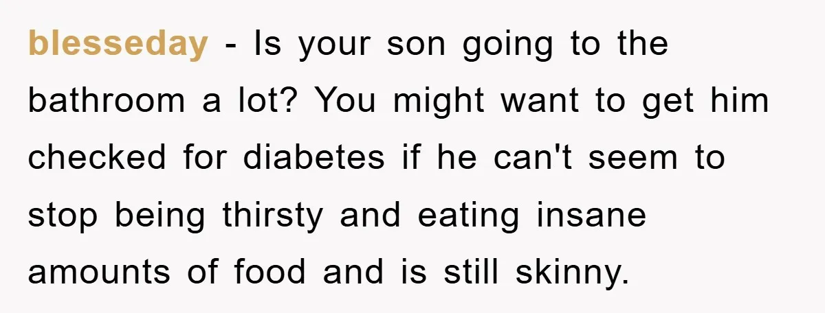 blesseday − Is your son going to the bathroom a lot? You might want to get him checked for diabetes if he can't seem to stop being thirsty and eating...