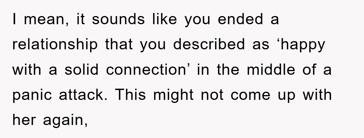 I mean, it sounds like you ended a relationship that you described as ‘happy with a solid connection’ in the middle of a panic attack. This might not come up...