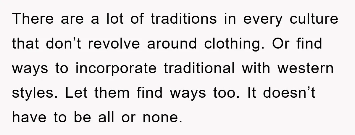 There are a lot of traditions in every culture that don’t revolve around clothing. Or find ways to incorporate traditional with western styles. Let them find ways too. It doesn’t...