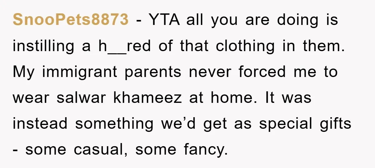 SnooPets8873 − YTA all you are doing is instilling a h__red of that clothing in them. My immigrant parents never forced me to wear salwar khameez at home. It was...