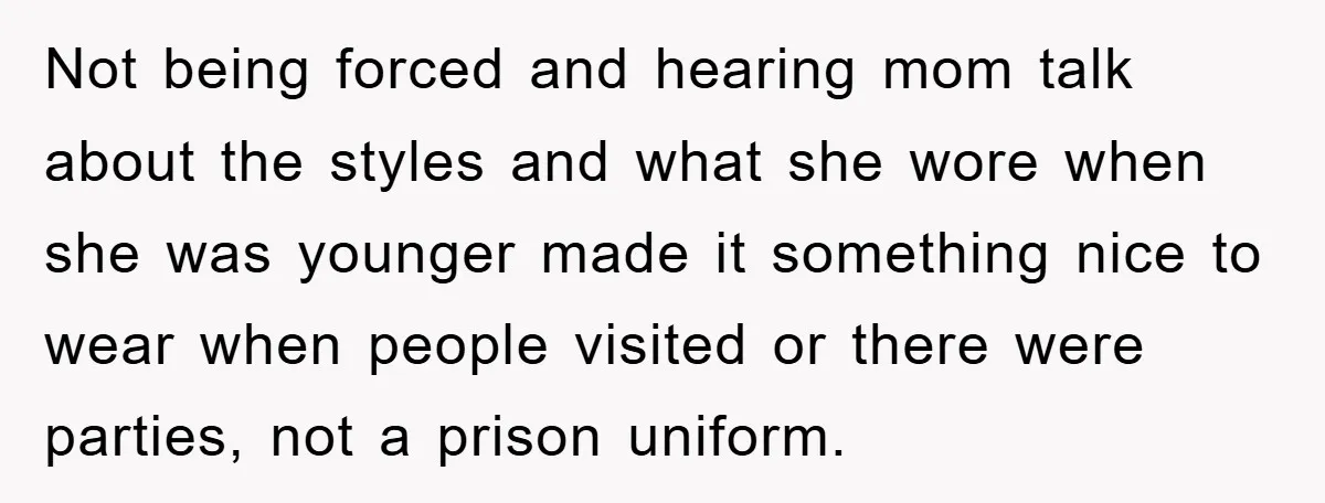 Not being forced and hearing mom talk about the styles and what she wore when she was younger made it something nice to wear when people visited or there were...
