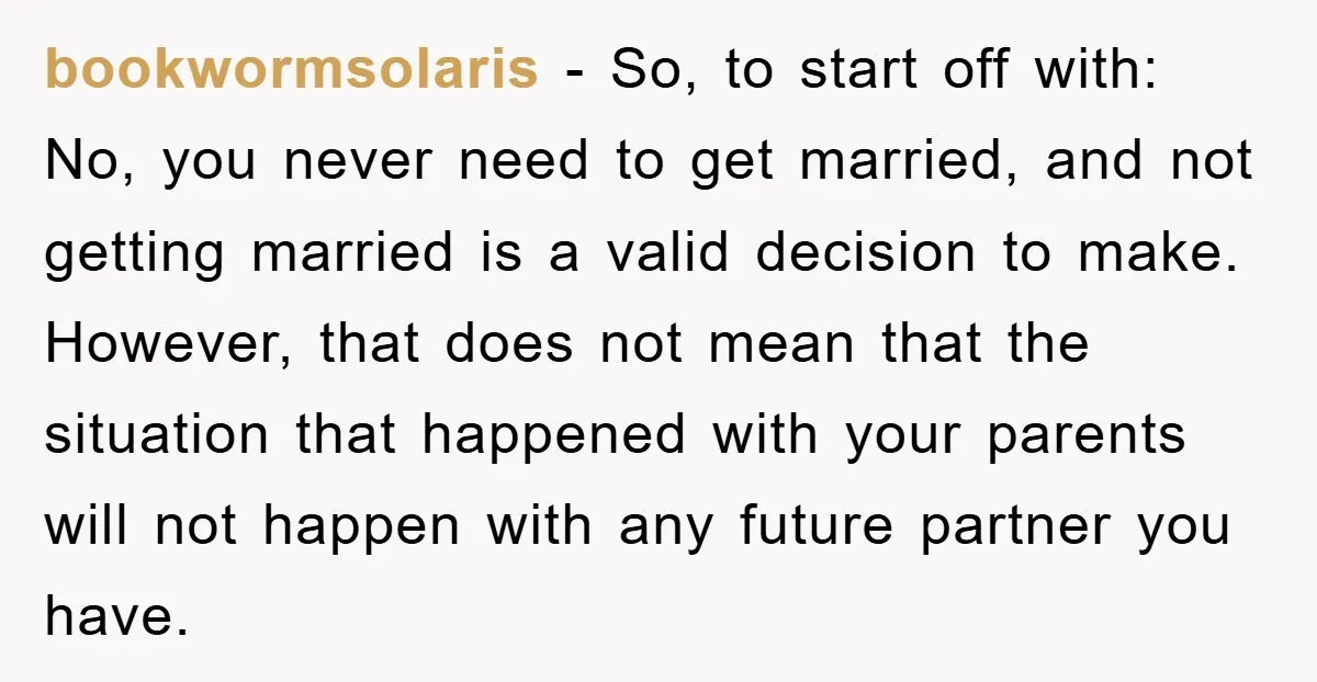 bookwormsolaris − So, to start off with: No, you never need to get married, and not getting married is a valid decision to make. However, that does not mean that...