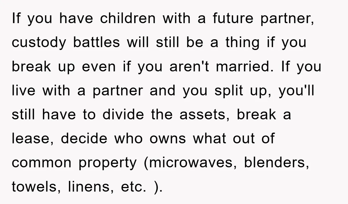 If you have children with a future partner, custody battles will still be a thing if you break up even if you aren't married. If you live with a partner...