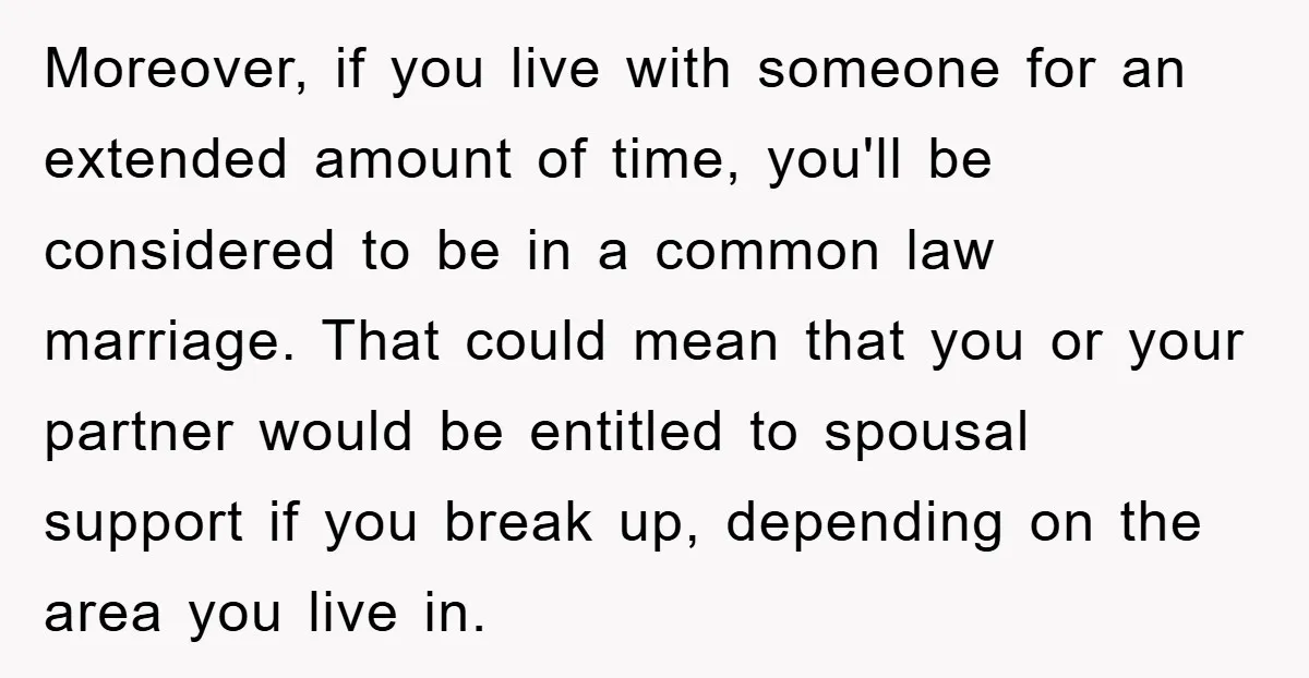 Moreover, if you live with someone for an extended amount of time, you'll be considered to be in a common law marriage. That could mean that you or your partner...