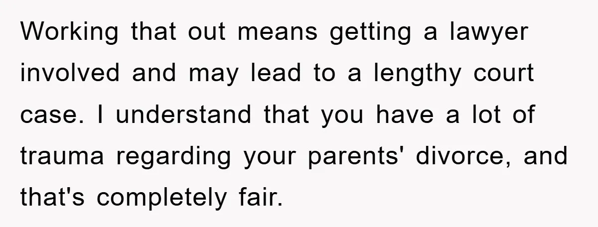 Working that out means getting a lawyer involved and may lead to a lengthy court case. I understand that you have a lot of trauma regarding your parents' divorce, and...