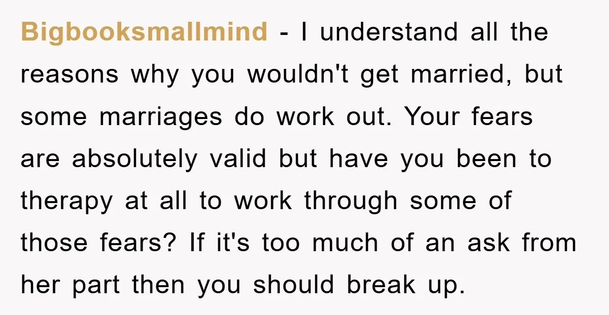 Bigbooksmallmind − I understand all the reasons why you wouldn't get married, but some marriages do work out. Your fears are absolutely valid but have you been to therapy at...