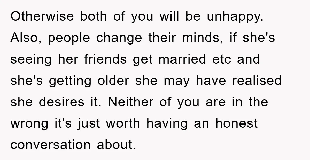 Otherwise both of you will be unhappy. Also, people change their minds, if she's seeing her friends get married etc and she's getting older she may have realised she desires...