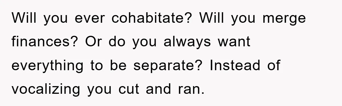 Will you ever cohabitate? Will you merge finances? Or do you always want everything to be separate? Instead of vocalizing you cut and ran.
