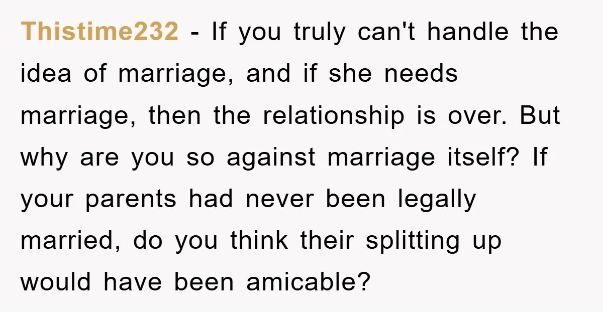 Thistime232 − If you truly can't handle the idea of marriage, and if she needs marriage, then the relationship is over. But why are you so against marriage itself? If...