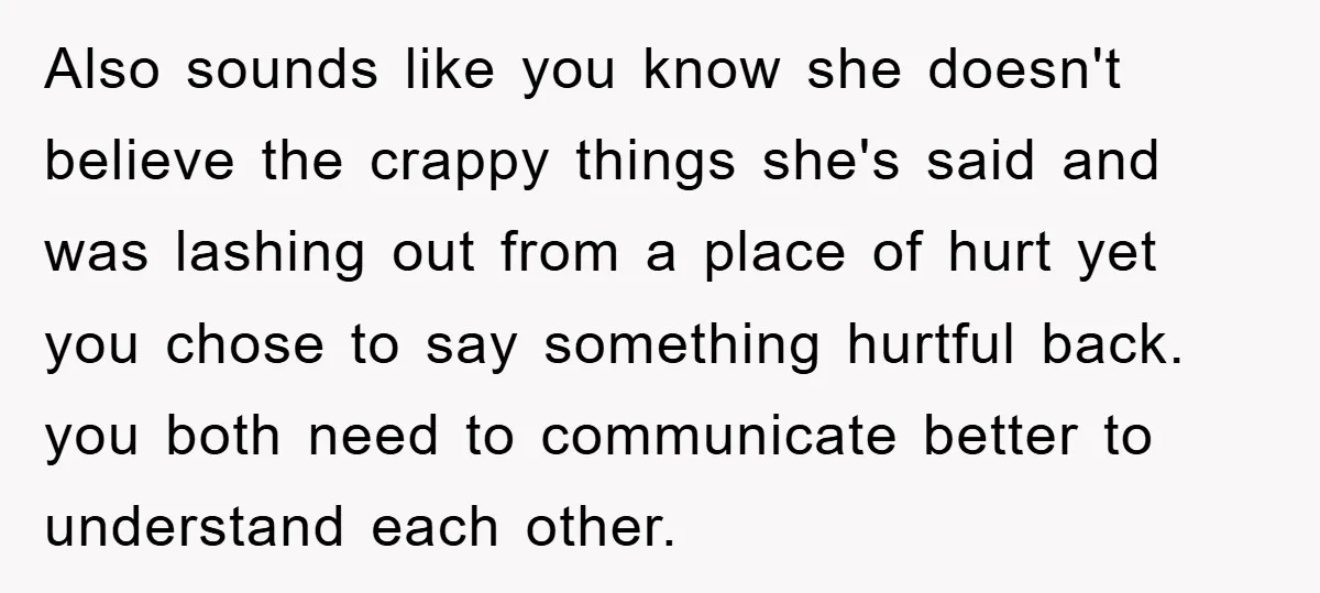 Also sounds like you know she doesn't believe the crappy things she's said and was lashing out from a place of hurt yet you chose to say something hurtful back....