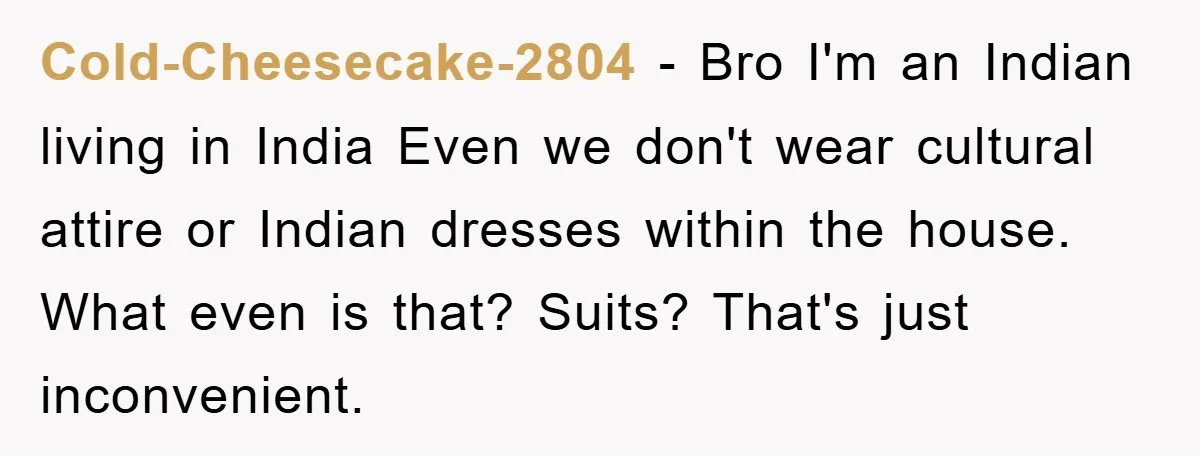 Cold-Cheesecake-2804 − Bro I'm an Indian living in India Even we don't wear cultural attire or Indian dresses within the house. What even is that? Suits? That's just inconvenient.