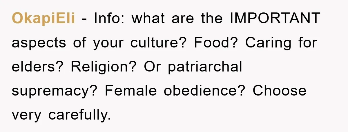 OkapiEli − Info: what are the IMPORTANT aspects of your culture? Food? Caring for elders? Religion? Or patriarchal supremacy? Female obedience? Choose very carefully.