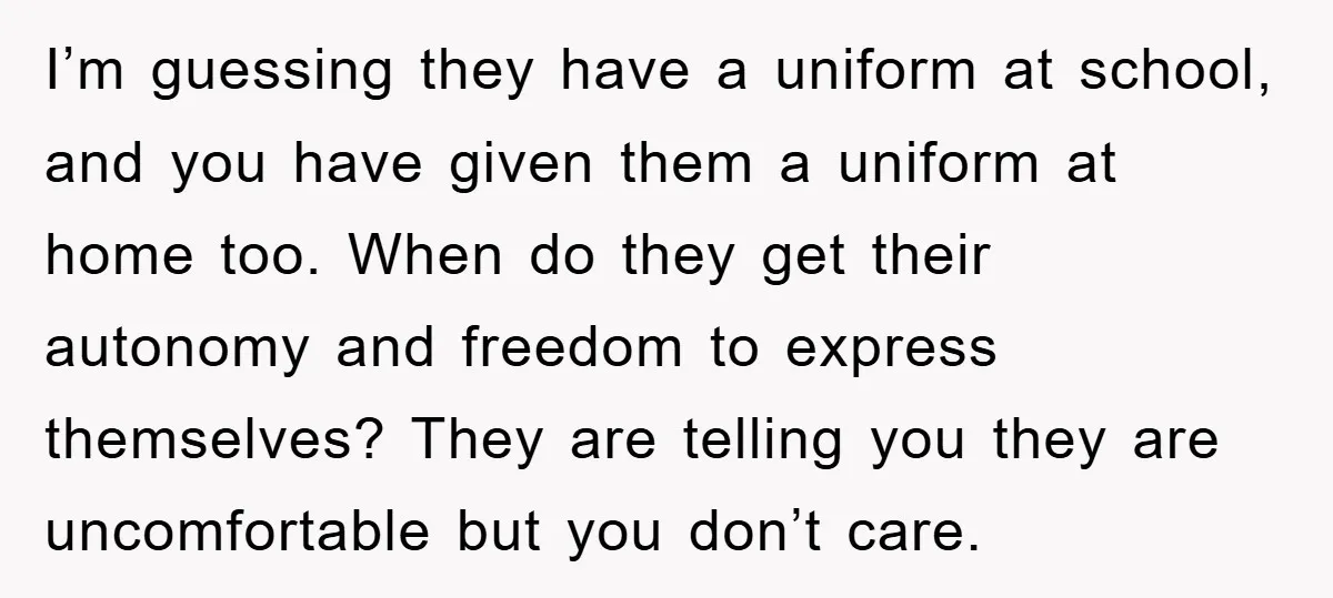 I’m guessing they have a uniform at school, and you have given them a uniform at home too. When do they get their autonomy and freedom to express themselves? They...