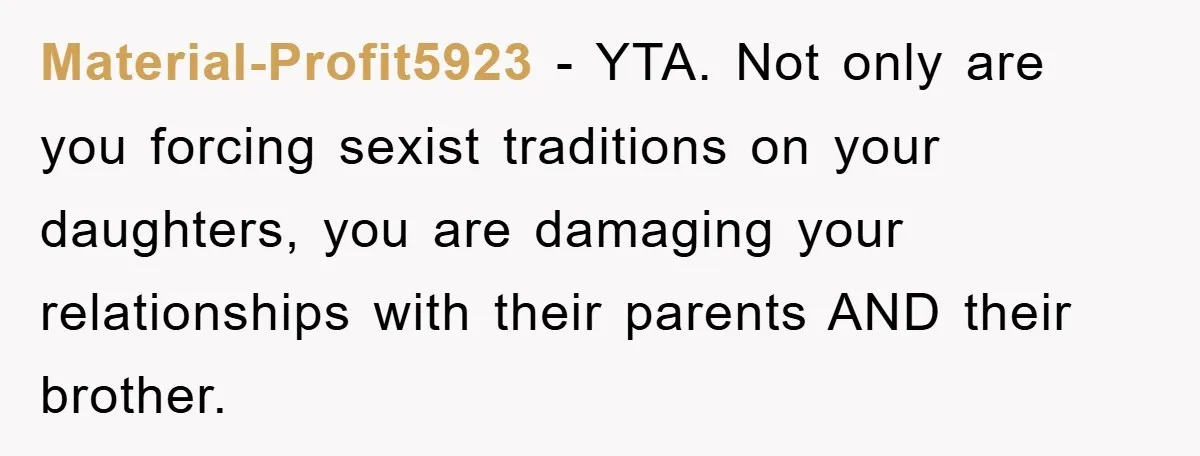 Material-Profit5923 − YTA. Not only are you forcing sexist traditions on your daughters, you are damaging your relationships with their parents AND their brother.