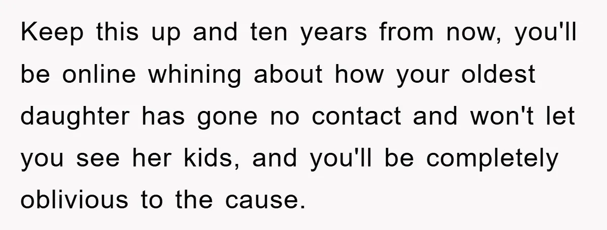 Keep this up and ten years from now, you'll be online whining about how your oldest daughter has gone no contact and won't let you see her kids, and you'll...