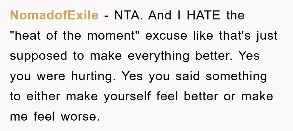 NomadofExile − NTA. And I HATE the "heat of the moment" excuse like that's just supposed to make everything better. Yes you were hurting. Yes you said something to either...