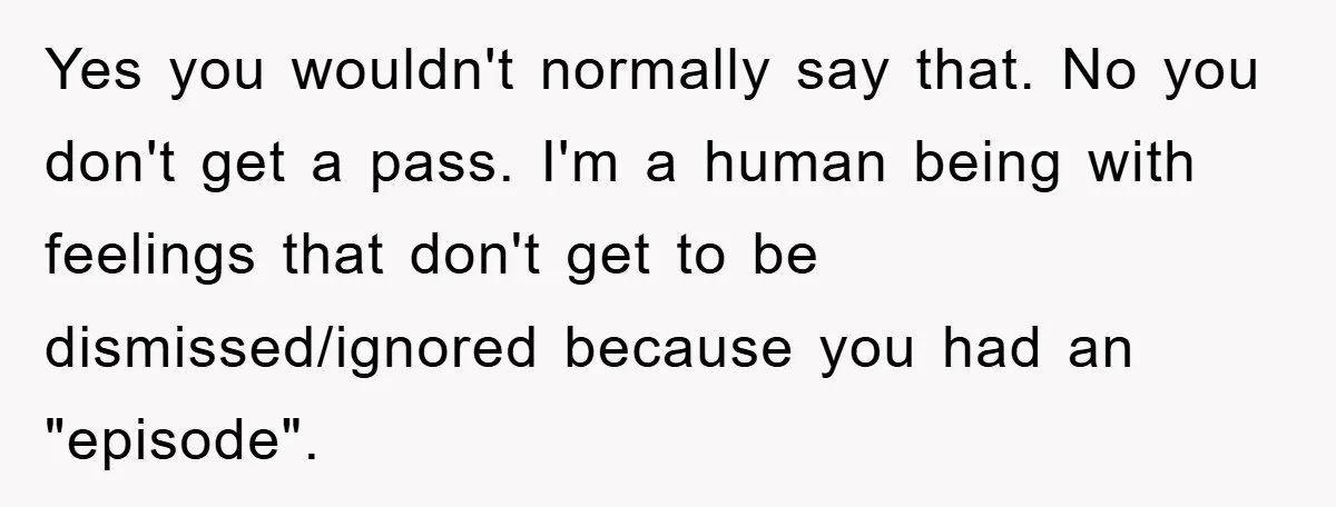 Yes you wouldn't normally say that. No you don't get a pass. I'm a human being with feelings that don't get to be dismissed/ignored because you had an "episode".