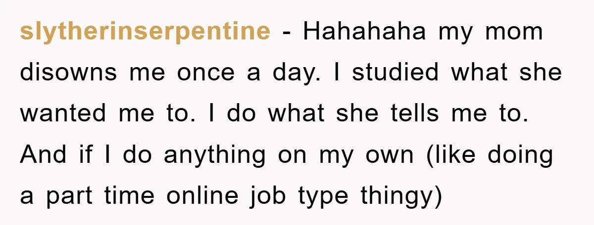 slytherinserpentine − Hahahaha my mom disowns me once a day. I studied what she wanted me to. I do what she tells me to. And if I do anything on...