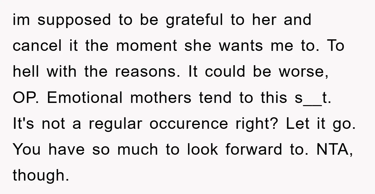 im supposed to be grateful to her and cancel it the moment she wants me to. To hell with the reasons. It could be worse, OP. Emotional mothers tend to...