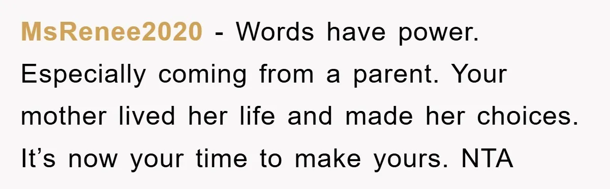 MsRenee2020 − Words have power. Especially coming from a parent. Your mother lived her life and made her choices. It’s now your time to make yours. NTA