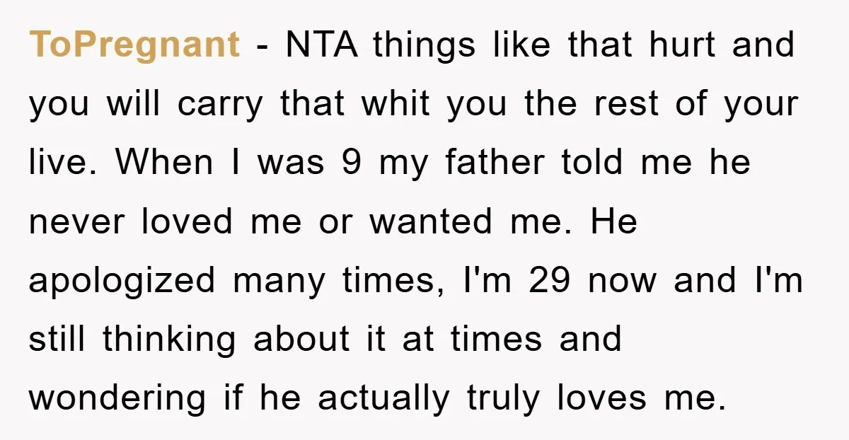 ToPregnant − NTA things like that hurt and you will carry that whit you the rest of your live. When I was 9 my father told me he never loved...